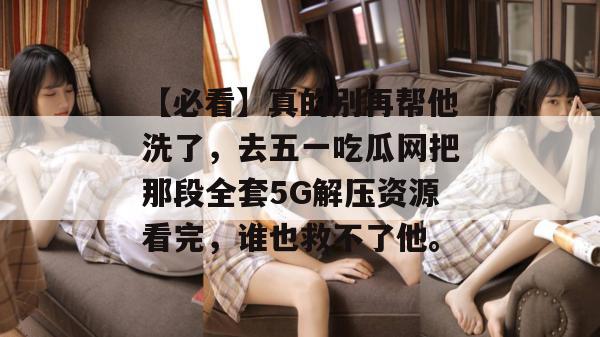 【必看】真的别再帮他洗了，去五一吃瓜网把那段全套5G解压资源看完，谁也救不了他。