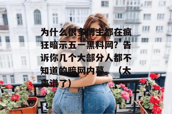 为什么很多博主都在疯狂暗示五一黑料网？告诉你几个大部分人都不知道的暗网内幕。（太离谱了）