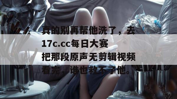 真的别再帮他洗了，去17c.cc每日大赛把那段原声无剪辑视频看完，谁也救不了他。