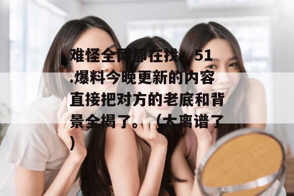 难怪全网都在找,51.爆料今晚更新的内容直接把对方的老底和背景全揭了。(太离谱了)