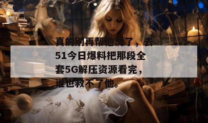 真的别再帮他洗了，去51今日爆料把那段全套5G解压资源看完，谁也救不了他。