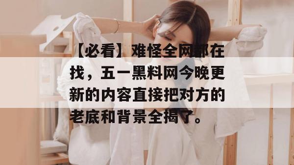 【必看】难怪全网都在找,五一黑料网今晚更新的内容直接把对方的老底和背景全揭了。