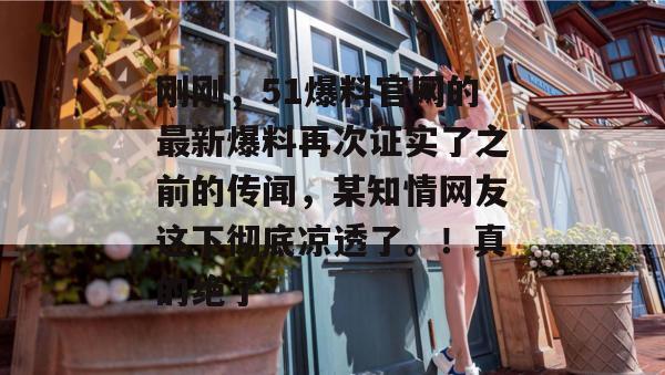 刚刚，51爆料官网的最新爆料再次证实了之前的传闻，某知情网友这下彻底凉透了。！真的绝了
