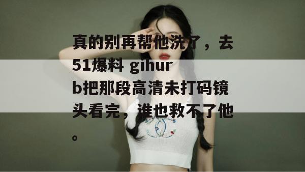 真的别再帮他洗了，去51爆料 gihurb把那段高清未打码镜头看完，谁也救不了他。