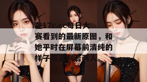 在17c.cc每日大赛看到的最新原图，和她平时在屏幕前清纯的样子简直判若两人。