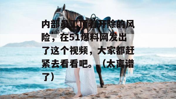 内部员工顶着开除的风险，在51爆料网发出了这个视频，大家都赶紧去看看吧。（太离谱了）