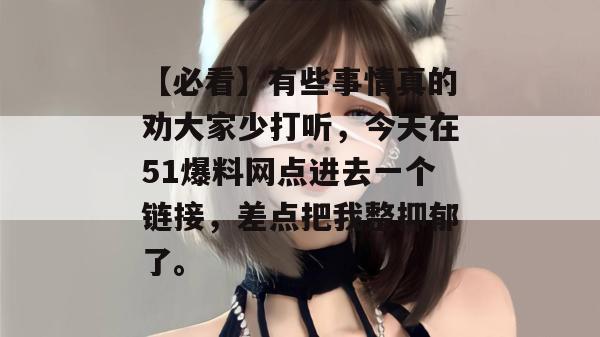 【必看】有些事情真的劝大家少打听,今天在51爆料网点进去一个链接,差点把我整抑郁了。 【必看】有些事情真的劝大家少打听,今天在51爆料网点进去一个链接,差点把我整抑郁了。
