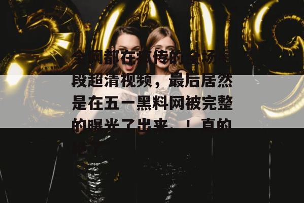 全网都在疯传的全场4段超清视频，最后居然是在五一黑料网被完整的曝光了出来。！真的绝了