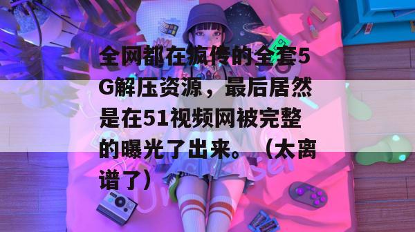 全网都在疯传的全套5G解压资源，最后居然是在51视频网被完整的曝光了出来。（太离谱了）