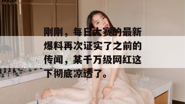刚刚，每日大赛的最新爆料再次证实了之前的传闻，某千万级网红这下彻底凉透了。