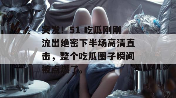 突发!51 吃瓜刚刚流出绝密下半场高清直击,整个吃瓜圈子瞬间被点燃了。 突发!51 吃瓜刚刚流出绝密下半场高清直击,整个吃瓜圈子瞬间被点燃了。