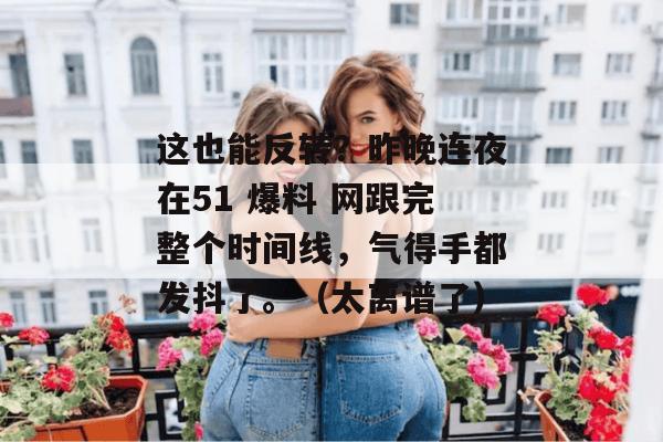 这也能反转?昨晚连夜在51 爆料 网跟完整个时间线,气得手都发抖了。(太离谱了) 这也能反转?昨晚连夜在51 爆料 网跟完整个时间线,气得手都发抖了。(太离谱了)