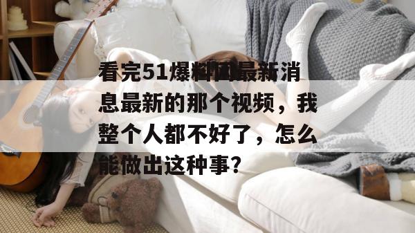 看完51爆料网最新消息最新的那个视频，我整个人都不好了，怎么能做出这种事？