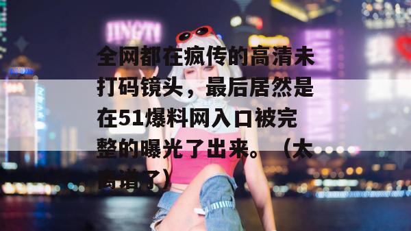 全网都在疯传的高清未打码镜头，最后居然是在51爆料网入口被完整的曝光了出来。（太离谱了）