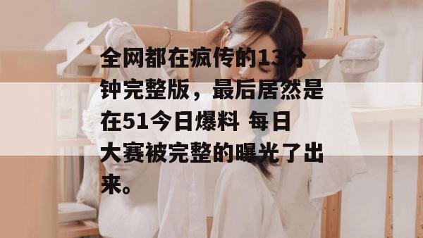 全网都在疯传的13分钟完整版，最后居然是在51今日爆料 每日大赛被完整的曝光了出来。
