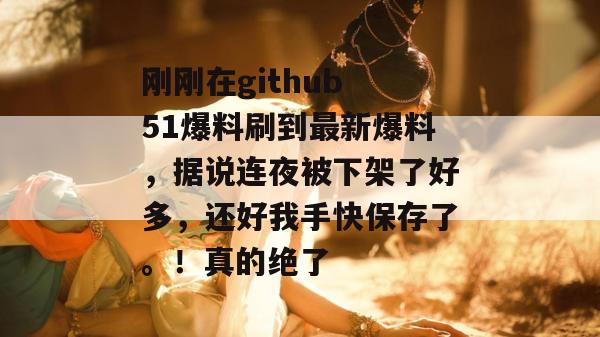 刚刚在github 51爆料刷到最新爆料，据说连夜被下架了好多，还好我手快保存了。！真的绝了