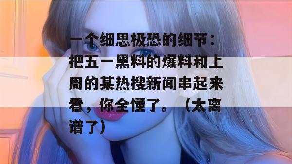 一个细思极恐的细节：把五一黑料的爆料和上周的某热搜新闻串起来看，你全懂了。（太离谱了）