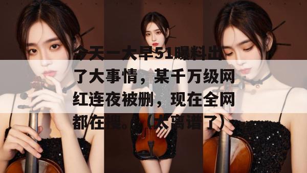 今天一大早51曝料出了大事情，某千万级网红连夜被删，现在全网都在搜。（太离谱了）