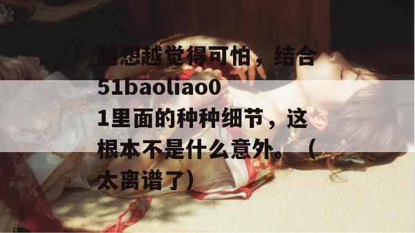 越想越觉得可怕，结合51baoliao01里面的种种细节，这根本不是什么意外。（太离谱了）
