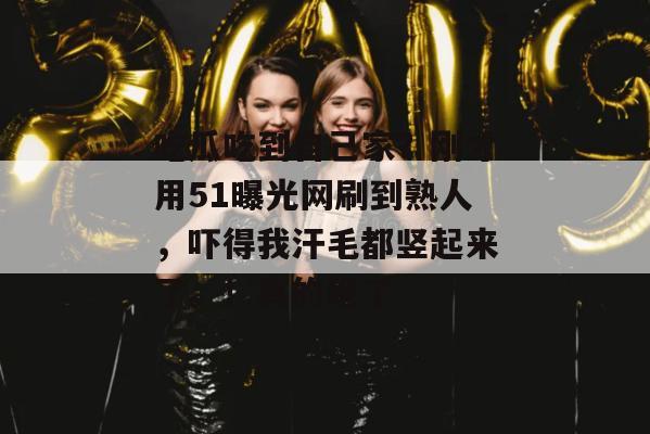 吃瓜吃到自己家?刚才用51曝光网刷到熟人,吓得我汗毛都竖起来了。!真的绝了 吃瓜吃到自己家?刚才用51曝光网刷到熟人,吓得我汗毛都竖起来了。!真的绝了