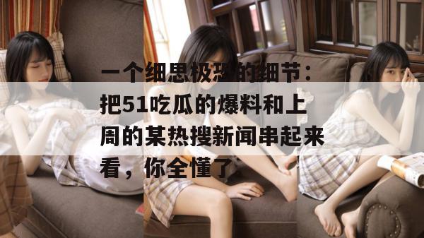 一个细思极恐的细节：把51吃瓜的爆料和上周的某热搜新闻串起来看，你全懂了。