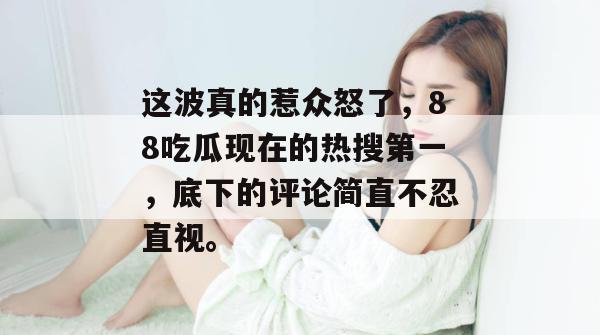 这波真的惹众怒了，88吃瓜现在的热搜第一，底下的评论简直不忍直视。
