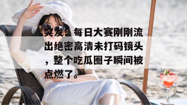 突发！每日大赛刚刚流出绝密高清未打码镜头，整个吃瓜圈子瞬间被点燃了。