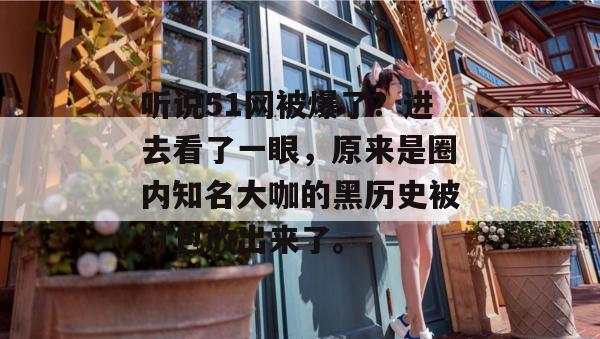 听说51网被爆了？进去看了一眼，原来是圈内知名大咖的黑历史被打包放出来了。