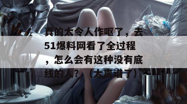 真的太令人作呕了,去51爆料网看了全过程,怎么会有这种没有底线的人?(太离谱了) 真的太令人作呕了,去51爆料网看了全过程,怎么会有这种没有底线的人?(太离谱了)