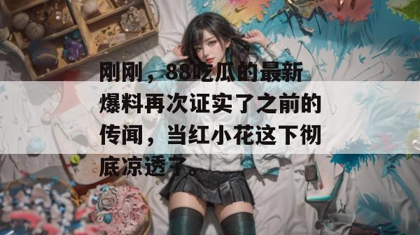 刚刚，88吃瓜的最新爆料再次证实了之前的传闻，当红小花这下彻底凉透了。