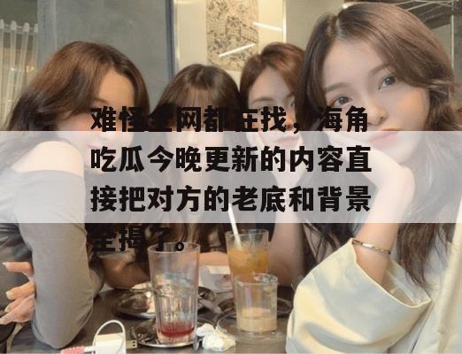 难怪全网都在找，海角吃瓜今晚更新的内容直接把对方的老底和背景全揭了。