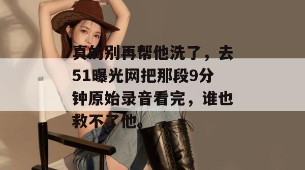 真的别再帮他洗了，去51曝光网把那段9分钟原始录音看完，谁也救不了他。
