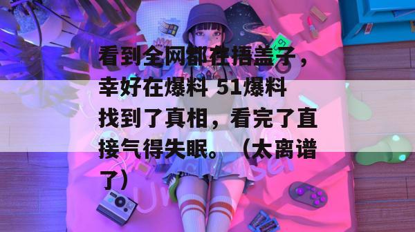 看到全网都在捂盖子，幸好在爆料 51爆料找到了真相，看完了直接气得失眠。（太离谱了）