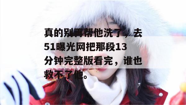 真的别再帮他洗了，去51曝光网把那段13分钟完整版看完，谁也救不了他。