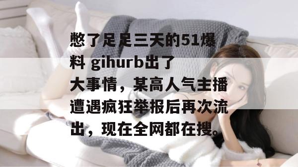 憋了足足三天的51爆料 gihurb出了大事情，某高人气主播遭遇疯狂举报后再次流出，现在全网都在搜。