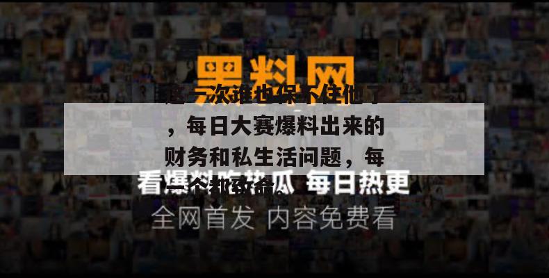 这一次谁也保不住他了，每日大赛爆料出来的财务和私生活问题，每一个都致命。