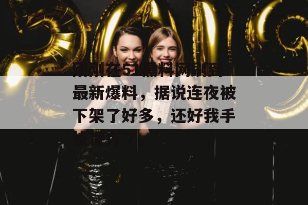 刚刚在51黑料网刷到最新爆料，据说连夜被下架了好多，还好我手快保存了。